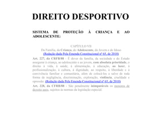 DIREITO DESPORTIVO
SISTEMA DE PROTEÇÃO À CRIANÇA E AO
ADOLESCENTE:
CAPÍTULO VII
Da Família, da Criança, do Adolescente, do Jovem e do Idoso
(Redação dada Pela Emenda Constitucional nº 65, de 2010)
Art. 227, da CRFB/88 - É dever da família, da sociedade e do Estado
assegurar à criança, ao adolescente e ao jovem, com absoluta prioridade, o
direito à vida, à saúde, à alimentação, à educação, ao lazer, à
profissionalização, à cultura, à dignidade, ao respeito, à liberdade e à
convivência familiar e comunitária, além de colocá-los a salvo de toda
forma de negligência, discriminação, exploração, violência, crueldade e
opressão. (Redação dada Pela Emenda Constitucional nº 65, de 2010)
Art. 228, da CFRB/88 - São penalmente inimputáveis os menores de
dezoito anos, sujeitos às normas da legislação especial.
 
