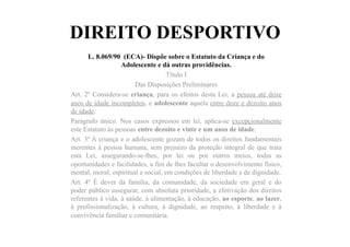 DIREITO DESPORTIVO
L. 8.069/90 (ECA)- Dispõe sobre o Estatuto da Criança e do
Adolescente e dá outras providências.
Título I
Das Disposições Preliminares
Art. 2º Considera-se criança, para os efeitos desta Lei, a pessoa até doze
anos de idade incompletos, e adolescente aquela entre doze e dezoito anos
de idade.
Parágrafo único. Nos casos expressos em lei, aplica-se excepcionalmente
este Estatuto às pessoas entre dezoito e vinte e um anos de idade.
Art. 3º A criança e o adolescente gozam de todos os direitos fundamentais
inerentes à pessoa humana, sem prejuízo da proteção integral de que trata
esta Lei, assegurando-se-lhes, por lei ou por outros meios, todas as
oportunidades e facilidades, a fim de lhes facultar o desenvolvimento físico,
mental, moral, espiritual e social, em condições de liberdade e de dignidade.
Art. 4º É dever da família, da comunidade, da sociedade em geral e do
poder público assegurar, com absoluta prioridade, a efetivação dos direitos
referentes à vida, à saúde, à alimentação, à educação, ao esporte, ao lazer,
à profissionalização, à cultura, à dignidade, ao respeito, à liberdade e à
convivência familiar e comunitária.
 