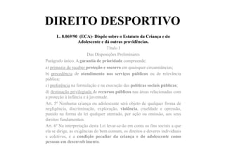 DIREITO DESPORTIVO
L. 8.069/90 (ECA)- Dispõe sobre o Estatuto da Criança e do
Adolescente e dá outras providências.
Título I
Das Disposições Preliminares
Parágrafo único. A garantia de prioridade compreende:
a) primazia de receber proteção e socorro em quaisquer circunstâncias;
b) precedência de atendimento nos serviços públicos ou de relevância
pública;
c) preferência na formulação e na execução das políticas sociais públicas;
d) destinação privilegiada de recursos públicos nas áreas relacionadas com
a proteção à infância e à juventude.
Art. 5º Nenhuma criança ou adolescente será objeto de qualquer forma de
negligência, discriminação, exploração, violência, crueldade e opressão,
punido na forma da lei qualquer atentado, por ação ou omissão, aos seus
direitos fundamentais.
Art. 6º Na interpretação desta Lei levar-se-ão em conta os fins sociais a que
ela se dirige, as exigências do bem comum, os direitos e deveres individuais
e coletivos, e a condição peculiar da criança e do adolescente como
pessoas em desenvolvimento.
 