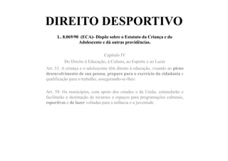 DIREITO DESPORTIVO
L. 8.069/90 (ECA)- Dispõe sobre o Estatuto da Criança e do
Adolescente e dá outras providências.
Capítulo IV
Do Direito à Educação, à Cultura, ao Esporte e ao Lazer
Art. 53. A criança e o adolescente têm direito à educação, visando ao pleno
desenvolvimento de sua pessoa, preparo para o exercício da cidadania e
qualificação para o trabalho, assegurando-se-lhes:
Art. 59. Os municípios, com apoio dos estados e da União, estimularão e
facilitarão a destinação de recursos e espaços para programações culturais,
esportivas e de lazer voltadas para a infância e a juventude.
 