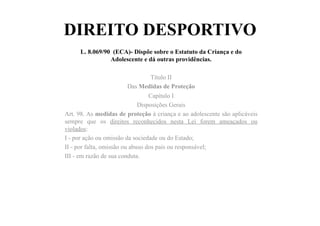 DIREITO DESPORTIVO
L. 8.069/90 (ECA)- Dispõe sobre o Estatuto da Criança e do
Adolescente e dá outras providências.
Título II
Das Medidas de Proteção
Capítulo I
Disposições Gerais
Art. 98. As medidas de proteção à criança e ao adolescente são aplicáveis
sempre que os direitos reconhecidos nesta Lei forem ameaçados ou
violados:
I - por ação ou omissão da sociedade ou do Estado;
II - por falta, omissão ou abuso dos pais ou responsável;
III - em razão de sua conduta.
 