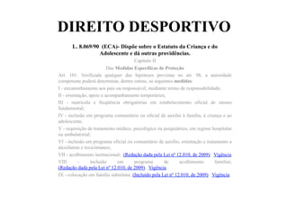 DIREITO DESPORTIVO
L. 8.069/90 (ECA)- Dispõe sobre o Estatuto da Criança e do
Adolescente e dá outras providências.
Capítulo II
Das Medidas Específicas de Proteção
Art. 101. Verificada qualquer das hipóteses previstas no art. 98, a autoridade
competente poderá determinar, dentre outras, as seguintes medidas:
I - encaminhamento aos pais ou responsável, mediante termo de responsabilidade;
II - orientação, apoio e acompanhamento temporários;
III - matrícula e freqüência obrigatórias em estabelecimento oficial de ensino
fundamental;
IV - inclusão em programa comunitário ou oficial de auxílio à família, à criança e ao
adolescente;
V - requisição de tratamento médico, psicológico ou psiquiátrico, em regime hospitalar
ou ambulatorial;
VI - inclusão em programa oficial ou comunitário de auxílio, orientação e tratamento a
alcoólatras e toxicômanos;
VII - acolhimento institucional; (Redação dada pela Lei nº 12.010, de 2009) Vigência
VIII - inclusão em programa de acolhimento familiar;
(Redação dada pela Lei nº 12.010, de 2009) Vigência
IX - colocação em família substituta. (Incluído pela Lei nº 12.010, de 2009) Vigência
 