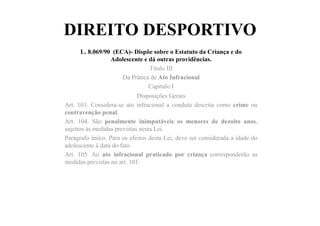 DIREITO DESPORTIVO
L. 8.069/90 (ECA)- Dispõe sobre o Estatuto da Criança e do
Adolescente e dá outras providências.
Título III
Da Prática de Ato Infracional
Capítulo I
Disposições Gerais
Art. 103. Considera-se ato infracional a conduta descrita como crime ou
contravenção penal.
Art. 104. São penalmente inimputáveis os menores de dezoito anos,
sujeitos às medidas previstas nesta Lei.
Parágrafo único. Para os efeitos desta Lei, deve ser considerada a idade do
adolescente à data do fato.
Art. 105. Ao ato infracional praticado por criança corresponderão as
medidas previstas no art. 101.
 