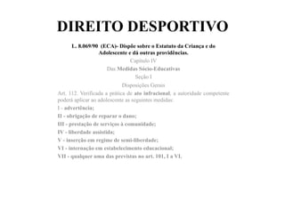 DIREITO DESPORTIVO
L. 8.069/90 (ECA)- Dispõe sobre o Estatuto da Criança e do
Adolescente e dá outras providências.	
  	
  
Capítulo IV
Das Medidas Sócio-Educativas
Seção I
Disposições Gerais
Art. 112. Verificada a prática de ato infracional, a autoridade competente
poderá aplicar ao adolescente as seguintes medidas:
I - advertência;
II - obrigação de reparar o dano;
III - prestação de serviços à comunidade;
IV - liberdade assistida;
V - inserção em regime de semi-liberdade;
VI - internação em estabelecimento educacional;
VII - qualquer uma das previstas no art. 101, I a VI.
 