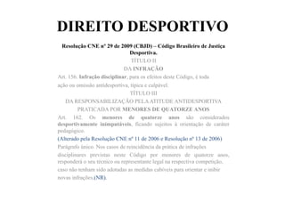 DIREITO DESPORTIVO
Resolução CNE nº 29 de 2009 (CBJD) – Código Brasileiro de Justiça
Desportiva.	
  	
  
TÍTULO II
DA INFRAÇÃO
Art. 156. Infração disciplinar, para os efeitos deste Código, é toda
ação ou omissão antidesportiva, típica e culpável.
TÍTULO III
DA RESPONSABILIZAÇÃO PELAATITUDE ANTIDESPORTIVA
PRATICADA POR MENORES DE QUATORZE ANOS
Art. 162. Os menores de quatorze anos são considerados
desportivamente inimputáveis, ficando sujeitos à orientação de caráter
pedagógico.
(Alterado pela Resolução CNE nº 11 de 2006 e Resolução nº 13 de 2006)
Parágrafo único. Nos casos de reincidência da prática de infrações
disciplinares previstas neste Código por menores de quatorze anos,
responderá o seu técnico ou representante legal na respectiva competição,
caso não tenham sido adotadas as medidas cabíveis para orientar e inibir
novas infrações.(NR).
 