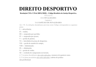 DIREITO DESPORTIVO
Resolução CNE nº 29 de 2009 (CBJD) – Código Brasileiro de Justiça Desportiva.	
  	
  
TÍTULO VI
DAS PENALIDADES
Capítulo I
DAS ESPÉCIES DE PENALIDADES
Art. 170. Às infrações disciplinares previstas neste Código correspondem as seguintes
penas:
I — advertência;
II — multa;
III — suspensão por partida;
IV — suspensão por prazo;
V — perda de pontos;
VI — interdição de praça de desportos;
VII — perda de mando de campo;
VIII — indenização;
IX — eliminação;
X — perda de renda;
XI — exclusão de campeonato ou torneio.
§ 1º As penas disciplinares não serão aplicadas a menores de quatorze anos.
§ 2º As penas pecuniárias não serão aplicadas a atletas de prática
não profissional.
 