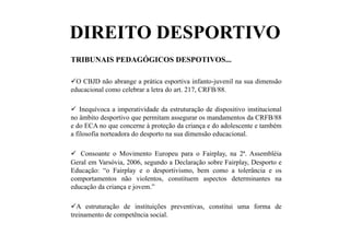 DIREITO DESPORTIVO
TRIBUNAIS PEDAGÓGICOS DESPOTIVOS...
 O CBJD não abrange a prática esportiva infanto-juvenil na sua dimensão
educacional como celebrar a letra do art. 217, CRFB/88.
  Inequívoca a imperatividade da estruturação de dispositivo institucional
no âmbito desportivo que permitam assegurar os mandamentos da CRFB/88
e do ECA no que concerne à proteção da criança e do adolescente e também
a filosofia norteadora do desporto na sua dimensão educacional.
  Consoante o Movimento Europeu para o Fairplay, na 2ª. Assembléia
Geral em Varsóvia, 2006, segundo a Declaração sobre Fairplay, Desporto e
Educação: “o Fairplay e o desportivismo, bem como a tolerância e os
comportamentos não violentos, constituem aspectos determinantes na
educação da criança e jovem.”
 A estruturação de instituições preventivas, constitui uma forma de
treinamento de competência social.
 
