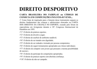 DIREITO DESPORTIVO
CARTA BRASILEIRA DO FAIRPLAY ou CÓDIGO DE
CONDUTA EM COMPETIÇÕES INFANTO-JUVENIS...
  Como fonte de inspiração para o fomento desse instrumento seguem os
direitos fundamentais das crianças e adolescentes elencados na CARTA
DOS DIREITOS DA CRIANÇA NO ESPORTE, exarada pelo fórum de
especialistas em Avingnome durante o 10º. Congresso Internacional de
Panathlon em 1995:
 1º. O direito de praticar esportes;
 2º. O direito de divertir e jogar;
 3º. O direito de usufruir de ambiente saudável;
 4º. O direito de ser tratado com dignidade;
 5º. O direito de ser rodeado e treinado por pessoas competentes;
 6º. O direito de seguir treinamentos apropriados aos ritmos individuais;
 7º. O direito de competir com jovens que possuam a mesma possibilidade
de sucesso ;
 8º. O direito de participar de competições apropriadas;
 9º. O direito de praticar esporte com absoluta confiança;
 10º. O direito de não ser campeão.
 