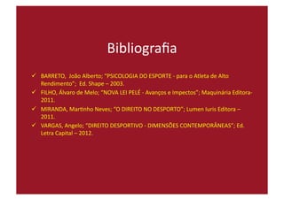 Bibliograﬁa	
  
  BARRETO,	
  	
  João	
  Alberto;	
  “PSICOLOGIA	
  DO	
  ESPORTE	
  -­‐	
  para	
  o	
  Atleta	
  de	
  Alto	
  
Rendimento”;	
  	
  Ed.	
  Shape	
  –	
  2003.	
  
  FILHO,	
  Álvaro	
  de	
  Melo;	
  “NOVA	
  LEI	
  PELÉ	
  -­‐	
  Avanços	
  e	
  Impectos”;	
  Maquinária	
  Editora-­‐	
  
2011.	
  
  MIRANDA,	
  Mar=nho	
  Neves;	
  “O	
  DIREITO	
  NO	
  DESPORTO”;	
  Lumen	
  Iuris	
  Editora	
  –	
  
2011.	
  
  VARGAS,	
  Angelo;	
  “DIREITO	
  DESPORTIVO	
  -­‐	
  DIMENSÕES	
  CONTEMPORÂNEAS”;	
  Ed.	
  
Letra	
  Capital	
  –	
  2012.	
  
 