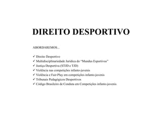 DIREITO DESPORTIVO
ABORDAREMOS...
 Direito Desportivo
 Multidisciplinariedade Jurídica do “Mundus Esportivus”
 Justiça Desportiva (STJD e TJD)
 Violência nas competições infanto-juvenis
 Violência e Fair-Play em competições infanto-juvenis
 Tribunais Pedagógicos Desportivos
 Código Brasileiro de Conduta em Competições infanto-juvenis.
 