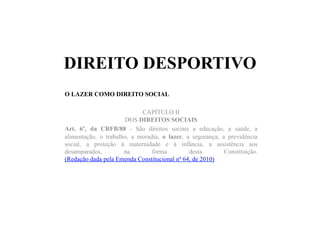 DIREITO DESPORTIVO
O LAZER COMO DIREITO SOCIAL
CAPÍTULO II
DOS DIREITOS SOCIAIS
Art. 6º, da CRFB/88 - São direitos sociais a educação, a saúde, a
alimentação, o trabalho, a moradia, o lazer, a segurança, a previdência
social, a proteção à maternidade e à infância, a assistência aos
desamparados, na forma desta Constituição.
(Redação dada pela Emenda Constitucional nº 64, de 2010)
 
