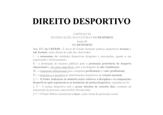 DIREITO DESPORTIVO
CAPÍTULO III
DA EDUCAÇÃO, DA CULTURA E DO DESPORTO
Seção III
DO DESPORTO
Art. 217, da CRFB/88 - É dever do Estado fomentar práticas desportivas formais e
não formais, como direito de cada um, observados:
I - a autonomia das entidades desportivas dirigentes e associações, quanto a sua
organização e funcionamento;
II - a destinação de recursos públicos para a promoção prioritária do desporto
educacional e, em casos específicos, para a do desporto de alto rendimento;
III - o tratamento diferenciado para o desporto profissional e o não- profissional;
IV - a proteção e o incentivo às manifestações desportivas de criação nacional.
§ 1º - O Poder Judiciário só admitirá ações relativas à disciplina e às competições
desportivas após esgotarem-se as instâncias da justiça desportiva, regulada em lei.
§ 2º - A justiça desportiva terá o prazo máximo de sessenta dias, contados da
instauração do processo, para proferir decisão final.
§ 3º - O Poder Público incentivará o lazer, como forma de promoção social.
 