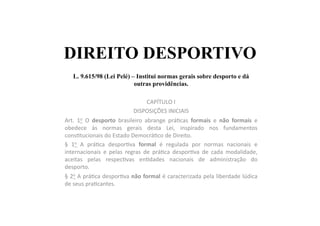 DIREITO DESPORTIVO
L. 9.615/98 (Lei Pelé) – Institui normas gerais sobre desporto e dá
outras providências.	
  	
  
CAPÍTULO	
  I	
  
DISPOSIÇÕES	
  INICIAIS	
  
Art.	
   1o	
   O	
   desporto	
   brasileiro	
   abrange	
   prá=cas	
   formais	
   e	
   não	
   formais	
   e	
  
obedece	
   às	
   normas	
   gerais	
   desta	
   Lei,	
   inspirado	
   nos	
   fundamentos	
  
cons=tucionais	
  do	
  Estado	
  Democrá=co	
  de	
  Direito.	
  
§	
   1o	
   A	
   prá=ca	
   despor=va	
   formal	
   é	
   regulada	
   por	
   normas	
   nacionais	
   e	
  
internacionais	
   e	
   pelas	
   regras	
   de	
   prá=ca	
   despor=va	
   de	
   cada	
   modalidade,	
  
aceitas	
   pelas	
   respec=vas	
   en=dades	
   nacionais	
   de	
   administração	
   do	
  
desporto.	
  
§	
  2o	
  A	
  prá=ca	
  despor=va	
  não	
  formal	
  é	
  caracterizada	
  pela	
  liberdade	
  lúdica	
  
de	
  seus	
  pra=cantes.	
  
 