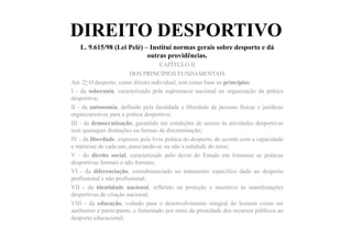 DIREITO DESPORTIVO
L. 9.615/98 (Lei Pelé) – Institui normas gerais sobre desporto e dá
outras providências.	
  	
  
CAPÍTULO II
DOS PRINCÍPIOS FUNDAMENTAIS
Art. 2o O desporto, como direito individual, tem como base os princípios:
I - da soberania, caracterizado pela supremacia nacional na organização da prática
desportiva;
II - da autonomia, definido pela faculdade e liberdade de pessoas físicas e jurídicas
organizarem-se para a prática desportiva;
III - da democratização, garantido em condições de acesso às atividades desportivas
sem quaisquer distinções ou formas de discriminação;
IV - da liberdade, expresso pela livre prática do desporto, de acordo com a capacidade
e interesse de cada um, associando-se ou não a entidade do setor;
V - do direito social, caracterizado pelo dever do Estado em fomentar as práticas
desportivas formais e não formais;
VI - da diferenciação, consubstanciado no tratamento específico dado ao desporto
profissional e não profissional;
VII - da identidade nacional, refletido na proteção e incentivo às manifestações
desportivas de criação nacional;
VIII - da educação, voltado para o desenvolvimento integral do homem como ser
autônomo e participante, e fomentado por meio da prioridade dos recursos públicos ao
desporto educacional;
 