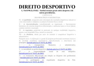 DIREITO DESPORTIVO
L. 9.615/98 (Lei Pelé) – Institui normas gerais sobre desporto e dá
outras providências.	
  	
  
CAPÍTULO II
DOS PRINCÍPIOS FUNDAMENTAIS
IX - da qualidade, assegurado pela valorização dos resultados desportivos, educativos
e dos relacionados à cidadania e ao desenvolvimento físico e moral;
X - da descentralização, consubstanciado na organização e funcionamento
harmônicos de sistemas desportivos diferenciados e autônomos para os níveis federal,
estadual, distrital e municipal;
XI - da segurança, propiciado ao praticante de qualquer modalidade desportiva,
quanto a sua integridade física, mental ou sensorial;
XII - da eficiência, obtido por meio do estímulo à competência desportiva e
administrativa.
Parágrafo único. A exploração e a gestão do desporto profissional constituem exercício
de atividade econômica sujeitando-se, especificamente, à observância dos
princípios: (Incluído pela Lei nº 10.672, de 2003)
I - da transparência financeira e administrativa;
(Incluído pela Lei nº 10.672, de 2003)
II - da moralidade na gestão desportiva; (Incluído pela Lei nº 10.672, de 2003)
III - da responsabilidade social de seus dirigentes;
(Incluído pela Lei nº 10.672, de 2003)
IV - do tratamento diferenciado em relação ao desporto não profissional;
e (Incluído pela Lei nº 10.672, de 2003)
V - da participação na organização desportiva do País.
(Incluído pela Lei nº 10.672, de 2003)
 