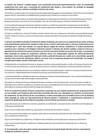 na família, não utilizam o aludido parque, cuja manutenção incrementa significativamente o valor da contribuição
condominial, bem como que a convenção de condomínio nada dispõe a esse respeito. Na condição de advogado
consultado por Leonor, assinale a avaliação correta do caso acima.
a) Timóteoe Leandropodemsertemporariamente dispensadosdopagamentodasdespesas referentesàmanutençãodo
parque infantil,retomando-se imediatamenteacobrança caso venhama tercrianças emsua família.
b) Timóteoe Leandropodemserdispensadosdopagamentodasdespesasreferentesà manutençãodoparque infantil,
desde que declarem,pormeiode escriturapública,que não utilizarãooparque infantil emcaráterpermanente.
c) Leonordeverádispensartratamentoisonômicoatodosos condôminos,devendoas despesasde manutençãodo
parque infantil sercobradas,aofinal de cada mês,apenas daquelescondôminosque tenhamefetivamenteutilizadoa
área naquele período.
d) Todos os condôminos,inclusive Timóteoe Leandro,devemarcarcom as despesas referentesàmanutençãodoparque
infantil,tendoemvistaserseudevercontribuirparaas despesascondominiaisproporcionalmente àfraçãoideal de seu
imóvel.
3. Durante assembleiarealizadaemcondomínioedilícioresidencial,que contacomum apartamentopor andar, Giovana,
nova proprietária do apartamento situado no andar térreo, solicitou explicaçõessobre a cobrança condominial,por ter
verificado que o valor dela cobrado era superior àquele exigido dos demais condôminos. O síndico prontamente
esclareceu que a cobrança a ela dirigida é realmente superior à cobrança das demais unidades, tendo em vista que o
apartamento de Giovana tem acesso exclusivo, por meio de uma porta situada em sua área de serviço, a um pequeno
pátio localizado nos fundos do condomínio, conforme consta nas configurações originais do edifício devidamente
registradas. Desse modo, segundo afirmado pelo síndico, podendo Giovana usar o pátio com exclusividade, apesar de
constituir área comum do condomínio, caberia a ela arcar com as respectivas despesas de manutenção. Em relação à
situação apresentada, assinale a alternativa correta.
a) Nãopoderãosercobradas de Giovanaas despesasrelativasàmanutençãodopátio,tendo emvistaque este consiste
emárea comum docondomínio,e a porta de acessoexclusivo nãoforainstaladaporiniciativadareferidacondômina.
b) Poderãosercobradas de Giovanaas despesasrelativasàmanutençãodopátio, tendoemvistaque eladispõe de seu
uso exclusivo,independentemente dafrequênciacomque seja efetivamenteexercido.
c) Somente poderãosercobradasde Giovanaas despesasrelativasàmanutençãodopátio caso sejademonstradoque o
uso porelaexercido impõe deterioraçãoexcessivadolocal.
d) Poderáser cobrada de Giovanametade dasdespesasrelativasàmanutençãodopátio, devendoaoutrametade ser
repartidaentre osdemaiscondôminos,tendoemvistaque a instalaçãoda portana área de serviçonãofoi de iniciativa
da condômina,tampoucodaatual administraçãodocondomínio.
4) Em um condomínioedilício,Antonioé proprietário e possuidor de uma unidade condominial.Ele proporciona festas
em sua unidade,com frequência,além do horário permitido;não trata com urbanidade seus vizinhose os funcionários
do condomínio. Em decorrência de tais circunstâncias, recebeu convocação para Assembleia Geral a fim de deliberar
sobre aplicação de multa por descumprimento de deveres perante o condomínio e comportamento antissocial. A
respeito da deliberação da Assembleia em questão, é correto afirmar que deverá ser tomada:
a) por doisterçosdoscondôminosrestantes,aplicando-se multade até o sêxtuplodovalor atribuídoàcontribuiçãopara
as despesascondominiais.
b) por maioriasimplesdoscondôminos,aplicando-se multade até cemsalários-mínimos.
c) por trêsquartos doscondôminosrestantes,aplicando-semultade até oquíntuplodovalor atribuídoà contribuição
para as despesascondominiais.
d) pelaunanimidade doscondôminos,limitadaaovaloratribuídoà contribuiçãoparaas despesascondominiais.
e) por maioriaqualificadadoscondôminos,limitadaaodobrodo valoratribuídoà contribuição para as despesas
condominiais.
5) O incorporador, antes de realizar contrato de compromisso de venda de fração ideal de terrenoe construção de
unidade de condomínio,deverá:
 