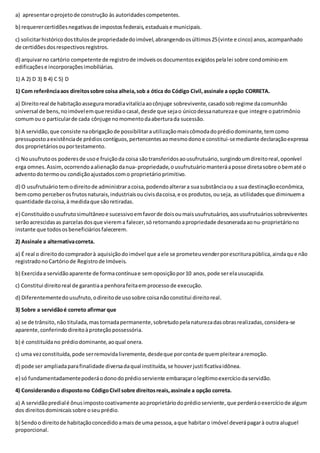 a) apresentaroprojetode construção às autoridadescompetentes.
b) requerercertidõesnegativasde impostosfederais,estaduaise municipais.
c) solicitarhistóricodostítulosde propriedadedoimóvel,abrangendoosúltimos25(vinte e cinco) anos,acompanhado
de certidõesdosrespectivosregistros.
d) arquivarno cartório competente de registrode imóveisosdocumentosexigidospelalei sobre condomínioem
edificaçõese incorporaçõesimobiliárias.
1) A 2) D 3) B 4) C 5) D
1) Com referênciaaos direitossobre coisa alheia,sob a ótica do Código Civil,assinale a opção CORRETA.
a) Direitoreal de habitaçãoasseguramoradiavitalíciaaocônjuge sobrevivente,casadosob regime dacomunhão
universal de bens,noimóvelemque residiaocasal,desde que sejao únicodessanaturezae que integre opatrimônio
comumou o particularde cada cônjuge nomomentodaaberturada sucessão.
b) A servidão,que consiste naobrigaçãode possibilitarautilizaçãomaiscômodadoprédiodominante,temcomo
pressupostoaexistênciade prédioscontíguos,pertencentesaomesmodonoe constitui-semediante declaraçãoexpressa
dos proprietáriosouportestamento.
c) Nousufrutoos poderesde usoe fruiçãoda coisa sãotransferidosaousufrutuário,surgindoumdireitoreal,oponível
erga omnes.Assim,ocorrendoaalienaçãodanua- propriedade,ousufrutuáriomanteráaposse diretasobre obematé o
adventodotermoou condiçãoajustadoscomo proprietárioprimitivo.
d) O usufrutuáriotemodireitode administraracoisa,podendoalterara suasubstânciaou a sua destinaçãoeconômica,
bemcomo perceberosfrutosnaturais,industriaisoucivisdacoisa,e os produtos,ouseja, as utilidadesque diminuema
quantidade dacoisa,à medidaque sãoretiradas.
e) Constituídoousufrutosimultâneoe sucessivoemfavorde doisoumaisusufrutuários,aosusufrutuáriossobreviventes
serãoacrescidasas parcelasdosque vierema falecer,só retornandoapropriedade desoneradaaonu-proprietáriono
instante que todososbeneficiáriosfalecerem.
2) Assinale a alternativacorreta.
a) É real o direitodocompradorà aquisiçãodoimóvel que aele se prometeuvenderporescriturapública,aindaque não
registradonoCartóriode Registrode Imóveis.
b) Exercidaa servidãoaparente de formacontínuae semoposiçãopor10 anos,pode serelausucapida.
c) Constitui direitoreal de garantiaa penhorafeitaemprocessode execução.
d) Diferentementedousufruto,odireitode usosobre coisanãoconstitui direitoreal.
3) Sobre a servidãoé correto afirmar que
a) se de trânsito,não titulada,mastornadapermanente,sobretudopelanaturezadasobrasrealizadas,considera-se
aparente,conferindodireitoàproteçãopossessória.
b) é constituídano prédiodominante,aoqual onera.
c) uma vezconstituída,pode serremovidalivremente,desdeque porcontade quempleiteararemoção.
d) pode ser ampliadaparafinalidade diversadaqual instituída,se houverjustificativaidônea.
e) só fundamentadamentepoderáodonodoprédioserviente embaraçarolegítimoexercíciodaservidão.
4) Considerandoo dispostono CódigoCivil sobre direitosreais,assinale a opção correta.
a) A servidãopredialé ônusimpostocoativamente aoproprietáriodoprédioserviente,que perderáoexercíciode algum
dos direitosdominicaissobre oseuprédio.
b) Sendoo direitode habitaçãoconcedidoamaisde uma pessoa,aque habitaro imóvel deverápagarà outra aluguel
proporcional.
 