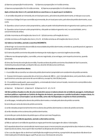 a) ApenasaproposiçãoIV estácorreta. b) ApenasasproposiçõesIe II estãocorretas.
c) ApenasasproposiçõesIIIe IV estãocorretas. d) ApenasasproposiçõesIIe IV estãocorretas.
Após a leitura dos itensI a IV,assinale dentre as assertivasa a d,aquela que é verdadeira:
I. A servidãonãopode serremovida,de umlocal paraoutro, pelodonodoprédiodominante,ai ndaque asua custa.
II.Autorizao CódigoCivil que aservidãosejaremovida,de umlocal para outro,pelodonodoprédiodominante,asua
custa.
III.Quandoa coisaé comuma doisproprietários,cadaumpode individualmentedaremgarantiareal a parte que tiver.
IV.Quandoa coisa é comum a doisproprietários,nãopode serdadaemgarantia real,na suatotalidade,semo
consentimentode ambos.
a) Estão incorretasasafirmaçõesdositensIIe III b) Está correta a afirmaçãodo itemI.
c) Estão corretas as afirmaçõesdositensI,IIIe IV. d) Estão corretasas afirmaçõesdositensII,IIIe IV.
11) Sobre as Servidões,assinale a assertivaINCORRETA:
a) Restringir-se-áoexercíciodaservidãoàsnecessidadesdoprédiodominante,evitando-se,quandopossível,agravaro
encargoao prédioserviente.
b) O donodoprédioservientenãopoderáembaraçarde modoalgumo exercíciolegítimodaservidão.
c) Mesmonas desapropriações,aservidão,umavezregistrada,sóse extingue,comrespeitoaterceiros,quando
cancelada.
d) Uma das formasde extinçãodaservidão,ficandoaodonodoprédioservienteafaculdade de fazê-lacancelar,
mediante provadaextinção,se dápelonãouso,durante 10 (dez) anoscontínuos.
12) Considere asassertivas abaixo.
I - A servidãonãose constitui se odonodo prédiodominante é proprietárioemcondomíniodoprédioserviente.
II - O prazomínimopara o possuidorde umterrenourbanode 400 m , com intençãode dono,semjustotítulo,sobre o
qual construiuumacasa que serve de suaresidência,usucapi-lo,é de 10 (dez) anos.
III- O condôminopode pedir,parausopróprio,a retomadadoimóvel comumlocado,mesmosemaconcordânciados
demaiscondôminos.Quaissãocorretas?
a) ApenasI b) ApenasII c) ApenasIII d) ApenasIIe III e) I, IIe III
13) Dois prédiossituadosno alto de uma encosta têm acesso à rodovia através de servidãode passagem,instituídapor
escritura públicae registrada no Cartório de Registro de Imóveis,que atravessa o prédiolocalizadoà margem desta.As
obras necessáriasà conservação e uso da servidão,como não há disposiçãoa respeitono títuloconstitutivo,
a) serãopagas,metade pelosdonosdosprédiosdominantese metade pelodonodoprédioserviente.
b) correrão por conta do donodo prédioserviente.
c) serãorateadasproporcionalmenteentre osdonosdosprédiosdominantese odonodo prédioserviente.
d) serão rateadasentre osdonosdos prédiosdominantes.
e) correrão por conta dodono doprédioque a utilizarcommaisfrequência.
14) Acerca da servidãode aqueduto, assinale a alternativa correta.
a) Nãose aplicamà servidãode aquedutoasregraspertinentesàpassagemde cabose tubulações.
b) O aquedutodeveráserconstruídode maneiraque cause omenorprejuízoaosproprietáriosdosimóveisvi zinhos,e a
expensasdoseudono,masa quemnão incumbemasdespesasde conservação.
c) Se o uso das águasnão se destinaràsatisfaçãodasexigênciasprimárias,oproprietáriodoaquedutonãodeveráser
indenizadopelaretiradadaságuassupérfluasaosseusinteressesde consumo.
 