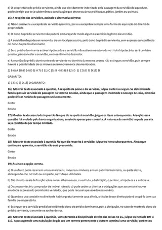 d) O proprietáriodoprédioserviente,aindaque devidamente indenizadopelapassagemdaservidãodoaqueduto,
poderáexigirque sejasubterrâneaacanalizaçãoque atravessaáreasedificadas,pátios,jardinsouquintais.
15) A respeitodas servidões,assinale a alternativacorreta:
a) Nãoé possível ausucapiãode servidãoaparente,poisausucapiãoé sempre umaformade aquisiçãododireitode
propriedade.
b) O donodoprédioservientenãopoderáembaraçarde modoalgumo exercíciolegítimodaservidão.
c) A servidãonãopode serremovida,de umlocal para outro,pelodonodoprédioserviente,semexpressaconcordância
do donodo prédiodominante.
d) Se o prédiodominante estiverhipotecadoe aservidãonãoestivermencionadanotitulohipotecário,serátambém
preciso,paracancelar a servidão,oconsentimentodocredor.
e) A reuniãodoprédiodominante e doserviente nodomíniodamesmapessoanãoextingueaservidão,poissempre
haveráa possibilidade de osimóveisseremnovamente desmembrados.
2) B 6) A 10) D 14) D 3) A 7) E 11) C 15) B 4) E 8) B 12) D 1) C 5) D 9) D 13) D
GABARITO:
1) C 5) D 9) D 13) D GABARITO:
16) Mostrar textoassociado à questão,A respeitoda posse e da servidão,julgue os itensa seguir. Se determinada
famíliapossuir servidãode passagemno terreno de João, ainda que a passagem incomode o sossegode João, este não
poderá fixar horário de passagem unilateralmente.
Certo
Errado
17) Mostrar texto associado à questão No que diz respeitoà servidão,julgue os itenssubsequentes. Atenção:essa
questão foi anulada pela banca organizadora, servindoapenaspara consulta. A natureza da servidãoimpede que ela
seja constituídapor tempo limitado.
Certo
Errado
18) Mostrar textoassociado à questão No que dizrespeitoà servidão,julgue os itenssubsequentes. Aindaque
contínua e aparente,a servidãonão será presumida.
Certo
Errado
19) Assinale a opção correta.
a) O usufrutopode recairemum oumais bens,móveisouimóveis,emumpatrimôniointeiro, ouparte deste,
abrangendo-lhe,notodoouemparte,os frutose utilidades.
b) São direitosreaisde fruiçãosobre coisasalheiasouso,ousufruto,a habitação,openhor, a hipotecae a anticrese.
c) O compromissáriocompradorde imóvel loteadosópode cederosdireitose obrigaçõesque assumiuse houver
anuênciaexpressadopromitente vendedor,que pode recusarapessoado cessionário.
d) Quando o usoconsistirnodireitode habitargratuitamente casaalheia,otitulardesse direitopoderáocupá-lacomsua
famíliaou emprestá-la.
e) Extingue-seaservidãopredial peloóbitododonodoprédiodominante,poisaobrigação,no caso de morte do donodo
prédioserviente,transmite-seaosherdeiros.
20) Mostrar textoassociado à questão,Considerandoa disciplinado direito das coisas no CC, julgue os itensde 107 a
110. A passagemde uma tubulação de gás sob um terrenopertencente aoutrem constitui uma servidão,porémseu
 