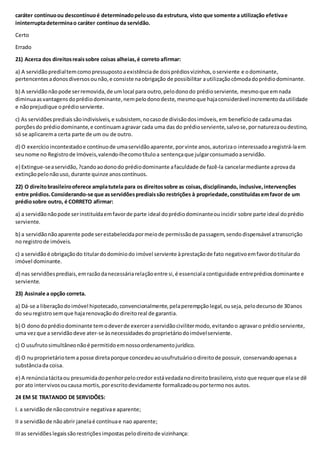 caráter contínuoou descontínuoé determinadopelouso da estrutura, visto que somente a utilização efetivae
ininterruptadeterminao caráter contínuo da servidão.
Certo
Errado
21) Acerca dos direitosreaissobre coisas alheias,é correto afirmar:
a) A servidãopredialtemcomopressupostoaexistênciade doisprédiosvizinhos,oserviente e odominante,
pertencentesadonosdiversosounão,e consiste naobrigação de possibilitar autilizaçãocômodadoprédiodominante.
b) A servidãonãopode serremovida,de umlocal para outro,pelodonodo prédioserviente, mesmoque emnada
diminuaasvantagensdoprédiodominante,nempelodonodeste, mesmoque hajaconsiderável incrementodautilidade
e nãoprejudique oprédioserviente.
c) As servidõesprediaissãoindivisíveis,e subsistem, nocasode divisãodosimóveis,em benefíciode cadaumadas
porçõesdo prédiodominante,e continuamagravar cada uma das do prédioserviente,salvose,pornaturezaoudestino,
só se aplicarema certa parte de um ou de outro.
d) O exercícioincontestadoe contínuode umaservidãoaparente,porvinte anos,autorizao interessado aregistrá-laem
seunome no Registrode Imóveis,valendo-lhecomotítuloa sentençaque julgarconsumadoaservidão.
e) Extingue-seaservidão,?candoaodonodo prédiodominante afaculdade de fazê-la cancelarmediante aprovada
extinçãopelonãouso, durante quinze anoscontínuos.
22) O direitobrasileirooferece amplatutela para os direitossobre as coisas,disciplinando, inclusive,intervenções
entre prédios.Considerando-se que asservidõesprediaissão restrições à propriedade,constituídasemfavor de um
prédiosobre outro, é CORRETO afirmar:
a) a servidãonãopode serinstituídaemfavorde parte ideal doprédiodominanteouincidir sobre parte ideal doprédio
serviente.
b) a servidãonãoaparente pode serestabelecidapormeiode permissãode passagem,sendo dispensável atranscrição
no registrode imóveis.
c) a servidãoé obrigaçãodo titulardodomíniodo imóvel serviente àprestaçãode fato negativoemfavordotitulardo
imóvel dominante.
d) nas servidõesprediais,emrazãodanecessáriarelaçãoentre si,é essencialacontiguidade entreprédiosdominante e
serviente.
23) Assinale a opção correta.
a) Dá-se a liberaçãodoimóvel hipotecado,convencionalmente,pelaperempçãolegal,ouseja, pelodecursode 30anos
do seuregistrosemque haja renovaçãodo direitoreal de garantia.
b) O donodoprédiodominante temodeverde exerceraservidãocivilitermodo,evitandoo agravaro prédioserviente,
uma vezque a servidãodeve ater-se àsnecessidadesdo proprietáriodoimóvelserviente.
c) O usufrutosimultâneonãoé permitidoemnossoordenamentojurídico.
d) O nuproprietáriotemaposse diretaporque concedeuaousufrutuárioodireitode possuir, conservandoapenasa
substânciada coisa.
e) A renúnciatácitaou presumidadopenhorpelocredor estávedadanodireitobrasileiro,visto que requerque elase dê
por ato intervivosoucausa mortis,porescritodevidamente formalizadoouportermonos autos.
24 EM SE TRATANDO DE SERVIDÕES:
I. a servidãode nãoconstruire negativae aparente;
II a servidãode nãoabrir janelaé contínuae nao aparente;
IIIas servidões legaissãorestriçõesimpostaspelodireitode vizinhança:
 