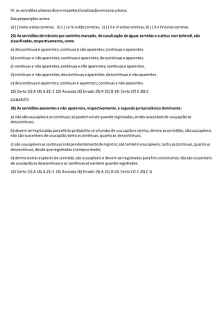 IV.as servidõesurbanasdizemrespeitoàlocalizaçãoemzonaurbana.
Das proposiçõesacima:
a) ( ) todas estaocorretas; b) ( ) I e IV estãocorretas; c) ( ) Il e lil estaocorretas; d) ( ) Il e IV estaocorretas.
25) As servidõesde trânsito por caminho marcado, de canalização de águas servidase a altius non tollendi,são
classificadas,respectivamente,como
a) descontínuas e aparentes;contínuase não aparentes;contínuase aparentes.
b) contínuas e nãoaparentes;contínuase aparentes;descontínuase aparentes.
c) contínuase não aparentes;contínuase não aparentes;contínuase aparentes.
d) contínuas e nãoaparentes;descontínuase aparentes;descontínuase nãoaparentes.
e) descontínuase aparentes;contínuase aparentes;contínuase não aparentes.
12) Certo15) A 18) A 21) E 13) Anulada16) Errado 19) A 22) B 14) Certo17) C 20) C
GABARITO:
26) As servidõesaparentese não aparentes,respectivamente,e segundojurisprudência dominante:
a) não sãousucapíveisse contínuas;só podemexistirquandoregistradas,sendosuscetíveisde usucapiãose
descontínuas;
b) devemserregistradasparaefeitoprobatóriose oriundasde usucapiãoe sóelas,dentre as servidões,sãousucapíveis;
não são suscetíveisde usucapião,tantoascontínuas,quantoas descontínuas;
c) são usucapíveisascontínuasindependentementede registro;sãotambémusucapíveis,tanto ascontínuas,quantoas
descontínuas,desde que registradasatempoe modo;
d) dentre outrasespéciesde servidão,sãousucapíveise devemserregistradasparafim constitutivo;nãosãosuscetíveis
de usucapiãoas descontínuase as contínuassó existem quandoregistradas.
12) Certo15) A 18) A 21) E 13) Anulada16) Errado 19) A 22) B 14) Certo17) C 20) C G
 
