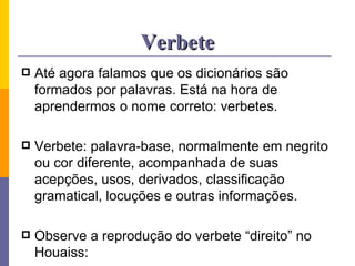 Verbete Até agora falamos que os dicionários são formados por palavras. Está na hora de aprendermos o nome correto: verbetes. Verbete: palavra-base, normalmente em negrito ou cor diferente, acompanhada de suas acepções, usos, derivados, classificação gramatical, locuções e outras informações. Observe a reprodução do verbete “direito” no Houaiss: 