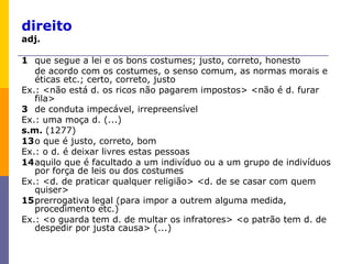 direito adj.   1 que segue a lei e os bons costumes; justo, correto, honesto de acordo com os costumes, o senso comum, as normas morais e éticas etc.; certo, correto, justo Ex.: <não está d. os ricos não pagarem impostos> <não é d. furar fila> 3 de conduta impecável, irrepreensível Ex.: uma moça d. (...) s.m.  (1277)  13 o que é justo, correto, bom Ex.: o d. é deixar livres estas pessoas 14 aquilo que é facultado a um indivíduo ou a um grupo de indivíduos por força de leis ou dos costumes Ex.: <d. de praticar qualquer religião> <d. de se casar com quem quiser> 15 prerrogativa legal (para impor a outrem alguma medida, procedimento etc.) Ex.: <o guarda tem d. de multar os infratores> <o patrão tem d. de despedir por justa causa> (...) 