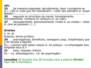 adv. 25 da maneira esperada; devidamente, bem  <comporte-se d.> <fez d. tudo que lhe mandaram> <eles não atendem d. nesse banco> 26 segundo os princípios da moral; honestamente, honradamente  <sempre se conduziu d. na vida> 27 educadamente, atenciosamente  <trate d. as visitas> <falar d. com as pessoas>  (...) direitos  s. m. pl.  Rubrica: termo jurídico. 30 prerrogativas, benefícios, vantagens (esp. trabalhistas) que a lei faculta a alguém Ex.: <vamos lutar pelos nossos d. na justiça> <o empregado saiu exigindo seus d.> 31 taxa, imposto, tributo Ex.: <d. alfandegários> <d. de exportação> Locuções   (O Houaiss traz 58 locuções com a palavra  direito ! Aqui vão 6 exemplos) 