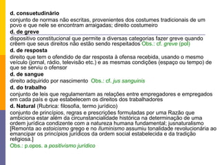d. consuetudinário conjunto de normas não escritas, provenientes dos costumes tradicionais de um povo e que nele se encontram arraigadas; direito costumeiro d. de greve dispositivo constitucional que permite a diversas categorias fazer greve quando crêem que seus direitos não estão sendo respeitados  Obs.: cf.  greve  (pol) d. de resposta direito que tem o ofendido de dar resposta à ofensa recebida, usando o mesmo veículo (jornal, rádio, televisão etc.) e as mesmas condições (espaço ou tempo) de que se serviu o ofensor d. de sangue direito adquirido por nascimento  Obs.: cf.  jus sanguinis d. do trabalho conjunto de leis que regulamentam as relações entre empregadores e empregados em cada país e que estabelecem os direitos dos trabalhadores d. Natural  (Rubrica: filosofia, termo jurídico) conjunto de princípios, regras e prescrições formuladas por uma Razão que ambiciona estar além da circunstancialidade histórica na determinação de uma ordem jurídica condizente com a natureza humana fundamental; jusnaturalismo [Remonta ao  estoicismo  grego e no  Iluminismo  assumiu tonalidade revolucionária ao emancipar os princípios jurídicos da ordem social estabelecida e da tradição religiosa.] Obs.: p.opos. a  positivismo jurídico 