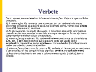 Verbete Como vemos, um  verbete  traz inúmeras informações. Vejamos apenas 5 das principais. 1) A numeração. Os números que aparecem em um verbete indicam as diferentes acepções da palavra-base. No exemplo acima, vemos que  direito  possui 31 (trinta e um!) sentidos.  2) As abreviaturas. De modo abreviado, o dicionário apresenta informações que não estão relacionadas ao sentido, mas que de alguma forma ajudam a compreender e melhor utilizar uma palavra. a) Informações gramaticais. No verbete  direito  encontramos as abreviaturas  s.m., adj . e  adv.  Isso significa que a palavra pode ser usada como  substantivo masculino , como  adjetivo  ou como advérbio (modificando um verbo, um adjetivo ou outro advérbio)  b) Informações sobre o uso da palavra. No verbete, d. de sangue, encontramos a observação:  cf.   jus sanguinis  (que significa:  confira , ou  compare com ) c) Área de conhecimento em que a palavra é empregada (rubrica): termo jurídico.  