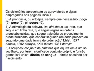 Os dicionários apresentam as abreviaturas e siglas empregadas nas páginas iniciais.  3) A pronúncia, ou ortoépia, sempre que necessário:  poça  (ô),  poço  (ô), pl.  poços  (ó).  4) A etimologia da palavra.  lat .  diréctus,a,um  ‘reto, que segue em linha reta, que segue regras ou ordens preestabelecidas, que segue trajetória ou procedimento predeterminado, que conduz segundo um dado preceito ou segundo uma dada forma de ordenação’  f.hist . 1277  directo , 1292  dereyto , sXIII  direito , 1331  dereijto 5) Locuções: conjunto de palavras que equivalem a um só vocábulo, por terem significado conjunto próprio e função gramatical única:  direito de sangue  – direito adquirido por nascimento 