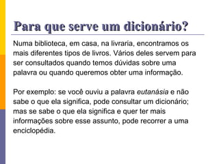 Para que serve um dicionário? Numa biblioteca, em casa, na livraria, encontramos os  mais diferentes tipos de livros. Vários deles servem para  ser consultados quando temos dúvidas sobre uma  palavra ou quando queremos obter uma informação. Por exemplo: se você ouviu a palavra  eutanásia  e não  sabe o que ela significa, pode consultar um dicionário;  mas se sabe o que ela significa e quer ter mais  informações sobre esse assunto, pode recorrer a uma  enciclopédia. 