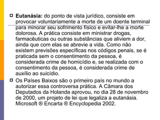 Eutanásia:  do ponto de vista jurídico, consiste em provocar voluntariamente a morte de um doente terminal para minorar seu sofrimento físico e evitar-lhe a morte dolorosa. A prática consiste em ministrar drogas, farmacêuticas ou outras substâncias que aliviem a dor, ainda que com elas se abrevie a vida. Como não existem previsões específicas nos códigos penais, se é praticada sem o consentimento da pessoa, é considerada crime de homicídio e, se realizada com o consentimento da pessoa, é considerada crime de auxílio ao suicídio. Os Países Baixos são o primeiro país no mundo a autorizar essa controversa prática. A Câmara dos Deputados da Holanda aprovou, no dia 28 de novembro de 2000, um projeto de lei que legaliza a eutanásia.  Microsoft ® Encarta ® Encyclopedia 2002. 