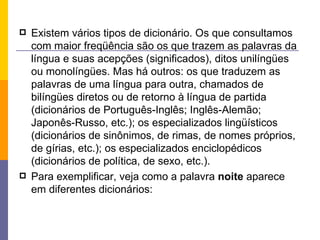 Existem vários tipos de dicionário. Os que consultamos com maior freqüência são os que trazem as palavras da língua e suas acepções (significados), ditos unilíngües ou monolíngües. Mas há outros: os que traduzem as palavras de uma língua para outra, chamados de bilíngües diretos ou de retorno à língua de partida (dicionários de Português-Inglês; Inglês-Alemão; Japonês-Russo, etc.); os especializados lingüísticos (dicionários de sinônimos, de rimas, de nomes próprios, de gírias, etc.); os especializados enciclopédicos (dicionários de política, de sexo, etc.). Para exemplificar, veja como a palavra  noite  aparece em diferentes dicionários: 