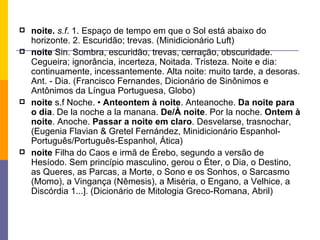 noite.  s.f . 1. Espaço de tempo em que o Sol está abaixo do horizonte. 2. Escuridão; trevas. (Minidicionário Luft) noite  Sin. Sombra, escuridão, trevas, cerração, obscuridade. Cegueira; ignorância, incerteza, Noitada. Tristeza. Noite e dia: continuamente, incessantemente. Alta noite: muito tarde, a desoras. Ant. - Dia. (Francisco Fernandes, Dicionário de Sinônimos e Antônimos da Língua Portuguesa, Globo) noite  s.f Noche. •  Anteontem à noite . Anteanoche.  Da noite para o dia . De la noche a la manana.  De/À noite . Por la noche.  Ontem à noite . Anoche.  Passar a noite em claro . Desvelarse, trasnochar, (Eugenia Flavian & Gretel Fernández, Minidicionário Espanhol-Português/Português-Espanhol, Ática) noite  Filha do Caos e irmã de Érebo, segundo a versão de Hesíodo. Sem princípio masculino, gerou o Éter, o Dia, o Destino, as Queres, as Parcas, a Morte, o Sono e os Sonhos, o Sarcasmo (Momo), a Vingança (Nêmesis), a Miséria, o Engano, a Velhice, a Discórdia 1...]. (Dicionário de Mitologia Greco-Romana, Abril) 