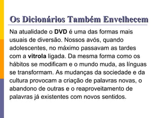 Os Dicionários Também Envelhecem Na atualidade o  DVD  é uma das formas mais usuais de diversão. Nossos avós, quando adolescentes, no máximo passavam as tardes com a  vitrola  ligada. Da mesma forma como os hábitos se modificam e o mundo muda, as línguas se transformam. As mudanças da sociedade e da cultura provocam a criação de palavras novas, o abandono de outras e o reaproveitamento de palavras já existentes com novos sentidos. 