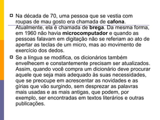 Na década de 70, uma pessoa que se vestia com roupas de mau gosto era chamada de  cafona . Atualmente, ela é chamada de  brega . Da mesma forma, em 1960 não havia  microcomputador  e quando as pessoas falavam em digitação não se referiam ao ato de apertar as teclas de um micro, mas ao movimento de exercício dos dedos. Se a língua se modifica, os dicionários também envelhecem e constantemente precisam ser atualizados. Assim, quando você compra um dicionário deve procurar aquele que seja mais adequado às suas necessidades, que se preocupe em acrescentar as novidades e as gírias que vão surgindo, sem desprezar as palavras mais usadas e as mais antigas, que podem, por exemplo, ser encontradas em textos literários e outras publicações. 