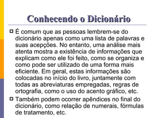 Conhecendo o Dicionário É comum que as pessoas lembrem-se do dicionário apenas como uma lista de palavras e suas acepções. No entanto, uma análise mais atenta mostra a existência de informações que explicam como ele foi feito, como se organiza e como pode ser utilizado de uma forma mais eficiente. Em geral, estas informações são colocadas no início do livro, juntamente com todas as abreviaturas empregadas, regras de ortografia, como o uso do acento gráfico, etc.  Também podem ocorrer apêndices no final do dicionário, como relação de numerais, fórmulas de tratamento, etc. 