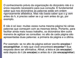 O conhecimento prévio da organização do dicionário não é o único requisito necessário para sua consulta. É fundamental saber que nos dicionários as palavras estão em ordem rigorosamente alfabética. Mas não basta saber que o g vem antes do h, é preciso saber se o gi vem antes do go, por exemplo. E não é só isso: muitas vezes numa mesma página há várias palavras que começam com as mesmas letras. Portanto, para facilitar ainda mais nosso trabalho, os dicionários têm outra maneira de agilizar as consultas: no alto de cada página são apresentadas duas palavras: a primeira da página e a última. Por exemplo: se no alto da página estiver escrito  encaixe / encarapinhar , é nela que você encontrará  encantar ? Sua resposta deve ser afirmativa. Afinal, a letra  n  (de  enca n tar ) está depois do  i  (de  enca i xe ) e antes do  r  (de  enca r apinhar )  