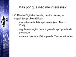 Mas por que isso me interessa?

O Direito Digital enfrenta, dentre outras, as
seguintes problemáticas:

a ausência de leis aplicáveis (ex.: Marco
Civil);

regulamentação para a guarda apropriada de
provas; e

alcance das leis (Princípio da Territorialidade).
10
10
 