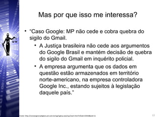 Mas por que isso me interessa?

“Caso Google: MP não cede e cobra quebra do
sigilo do Gmail.

A Justiça brasileira não cede aos argumentos
do Google Brasil e mantém decisão de quebra
do sigilo do Gmail em inquérito policial.

A empresa argumenta que os dados em
questão estão armazenados em território
norte-americano, na empresa controladora
Google Inc., estando sujeitos à legislação
daquele país.”
12
12Fonte: http://convergenciadigital.uol.com.br/cgi/cgilua.exe/sys/start.htm?infoid=33550&sid=11
 