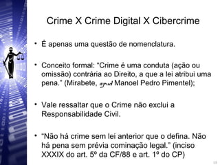Crime X Crime Digital X Cibercrime

É apenas uma questão de nomenclatura.

Conceito formal: “Crime é uma conduta (ação ou
omissão) contrária ao Direito, a que a lei atribui uma
pena.” (Mirabete, apud Manoel Pedro Pimentel);

Vale ressaltar que o Crime não exclui a
Responsabilidade Civil.

“Não há crime sem lei anterior que o defina. Não
há pena sem prévia cominação legal.” (inciso
XXXIX do art. 5º da CF/88 e art. 1º do CP) 13
13
 