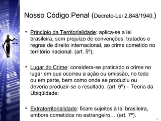 Nosso Código Penal (Decreto-Lei 2.848/1940.)

Princípio da Territorialidade: aplica-se a lei
brasileira, sem prejuízo de convenções, tratados e
regras de direito internacional, ao crime cometido no
território nacional. (art. 5º);

Lugar do Crime: considera-se praticado o crime no
lugar em que ocorreu a ação ou omissão, no todo
ou em parte, bem como onde se produziu ou
deveria produzir-se o resultado. (art. 6º) – Teoria da
Ubiqüidade;

Extraterritorialidade: ficam sujeitos à lei brasileira,
embora cometidos no estrangeiro… (art. 7º). 15
15
 