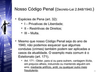 Nosso Código Penal (Decreto-Lei 2.848/1940.)

Espécies de Pena (art. 32):

I – Privativas de Liberdade;

II – Restritivas de Direitos;

III – Multa.

Mesmo que nosso Código Penal seja do ano de
1940, não podemos esquecer que algumas
condutas (crimes) também podem ser aplicadas a
casos da atualidade. O exemplo mais comum é o
Estelionato (art. 171).

Art. 171 - Obter, para si ou para outrem, vantagem ilícita,
em prejuízo alheio, induzindo ou mantendo alguém em
erro, mediante artifício, ardil, ou qualquer outro meio
fraudulento.
16
16
 