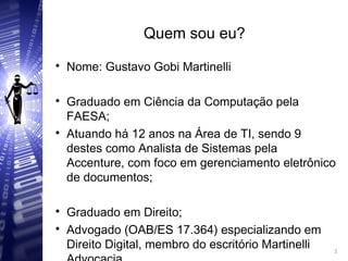 Quem sou eu?

Nome: Gustavo Gobi Martinelli

Graduado em Ciência da Computação pela
FAESA;

Atuando há 12 anos na Área de TI, sendo 9
destes como Analista de Sistemas pela
Accenture, com foco em gerenciamento eletrônico
de documentos;

Graduado em Direito;

Advogado (OAB/ES 17.364) especializando em
Direito Digital, membro do escritório Martinelli 2
2
 