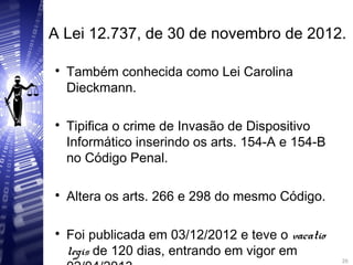 A Lei 12.737, de 30 de novembro de 2012.

Também conhecida como Lei Carolina
Dieckmann.

Tipifica o crime de Invasão de Dispositivo
Informático inserindo os arts. 154-A e 154-B
no Código Penal.

Altera os arts. 266 e 298 do mesmo Código.

Foi publicada em 03/12/2012 e teve o vacatio
legis de 120 dias, entrando em vigor em 20
20
 