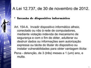 A Lei 12.737, de 30 de novembro de 2012.

Invasão de dispositivo informático
Art. 154-A. Invadir dispositivo informático alheio,
conectado ou não à rede de computadores,
mediante violação indevida de mecanismo de
segurança e com o fim de obter, adulterar ou
destruir dados ou informações sem autorização
expressa ou tácita do titular do dispositivo ou
instalar vulnerabilidades para obter vantagem ilícita:
Pena - detenção, de 3 (três) meses a 1 (um) ano, e
multa.
21
21
 