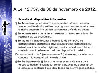 A Lei 12.737, de 30 de novembro de 2012.

Invasão de dispositivo informático
§ 1o Na mesma pena incorre quem produz, oferece, distribui,
vende ou difunde dispositivo ou programa de computador com
o intuito de permitir a prática da conduta definida no caput.
§ 2o Aumenta-se a pena de um sexto a um terço se da invasão
resulta prejuízo econômico.
§ 3o Se da invasão resultar a obtenção de conteúdo de
comunicações eletrônicas privadas, segredos comerciais ou
industriais, informações sigilosas, assim definidas em lei, ou o
controle remoto não autorizado do dispositivo invadido:
Pena - reclusão, de 6 (seis) meses a 2 (dois) anos, e multa, se a
conduta não constitui crime mais grave.
§ 4o Na hipótese do § 3o, aumenta-se a pena de um a dois
terços se houver divulgação, comercialização ou transmissão
a terceiro, a qualquer título, dos dados ou informações obtidos.
22
22
 