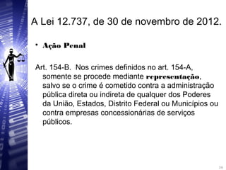 A Lei 12.737, de 30 de novembro de 2012.

Ação Penal
Art. 154-B. Nos crimes definidos no art. 154-A,
somente se procede mediante representação,
salvo se o crime é cometido contra a administração
pública direta ou indireta de qualquer dos Poderes
da União, Estados, Distrito Federal ou Municípios ou
contra empresas concessionárias de serviços
públicos.
24
24
 