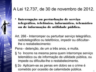 A Lei 12.737, de 30 de novembro de 2012.

Interrupção ou perturbação de serviço
telegráfico, telefônico, informático, telemático
ou de informação de utilidade pública.
Art. 266 - Interromper ou perturbar serviço telegráfico,
radiotelegráfico ou telefônico, impedir ou dificultar-
lhe o restabelecimento:
Pena - detenção, de um a três anos, e multa.
§ 1o Incorre na mesma pena quem interrompe serviço
telemático ou de informação de utilidade pública, ou
impede ou dificulta-lhe o restabelecimento.
§ 2o Aplicam-se as penas em dobro se o crime é
cometido por ocasião de calamidade pública. 25
25
 